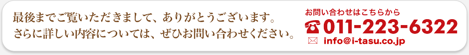 最後までご覧いただきまして、ありがとうございます。さらに詳しい内容については、ぜひお問い合わせください。お問い合わせ先：電話番号：011-733-4450 / メールアドレス：info@i-tasu.com