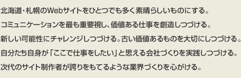 アイタス社訓~北海道・札幌のWebサイトをひとつでも多く素晴らしいものにする。コミュニケーションを最も重要視し、価値ある仕事を創造しつづける。新しい可能性にチャレンジしつづける。古い価値あるものを大切にしつづける。自分たち自身が「ここで仕事をしたい」と思える会社づくりを実践しつづける。次代のサイト制作者が誇りをもてるような業界づくりを心がける。
